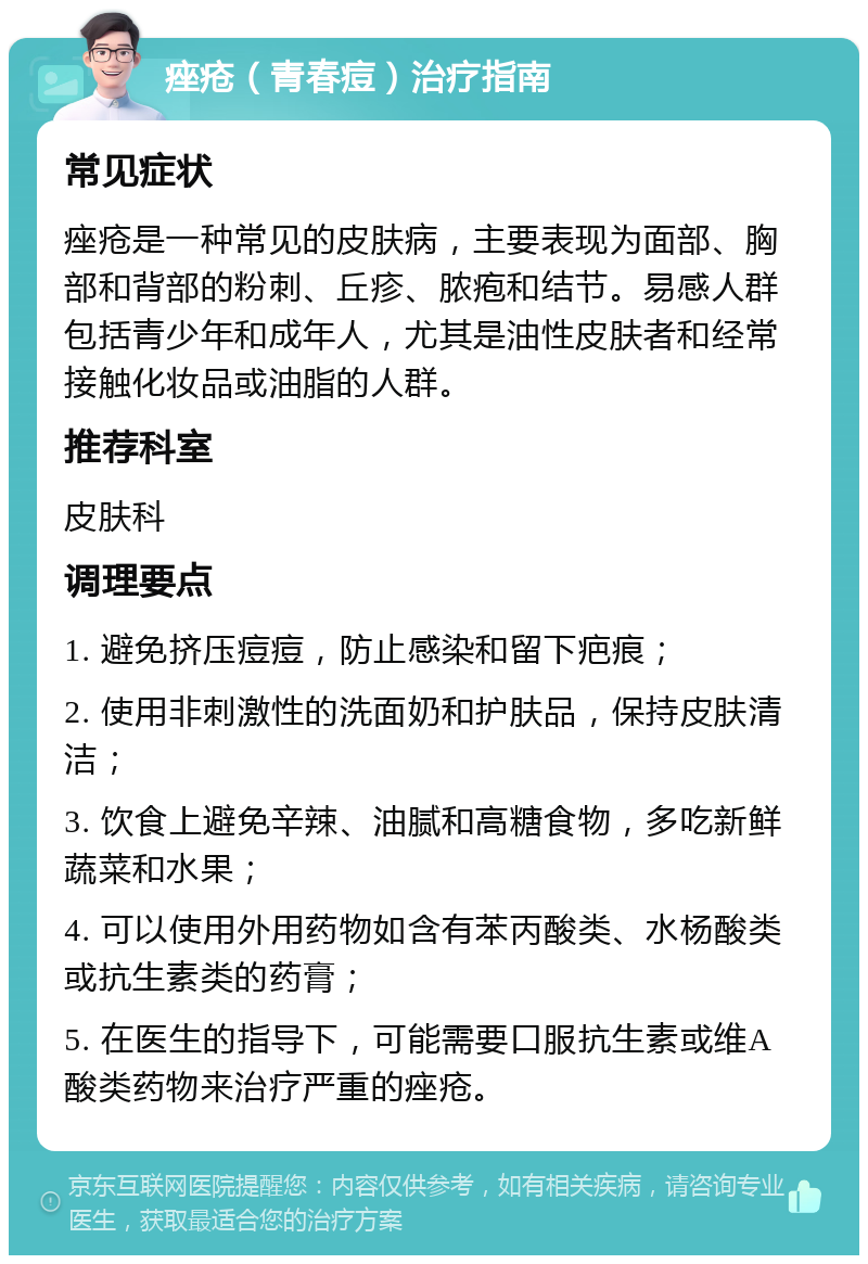 痤疮（青春痘）治疗指南 常见症状 痤疮是一种常见的皮肤病，主要表现为面部、胸部和背部的粉刺、丘疹、脓疱和结节。易感人群包括青少年和成年人，尤其是油性皮肤者和经常接触化妆品或油脂的人群。 推荐科室 皮肤科 调理要点 1. 避免挤压痘痘，防止感染和留下疤痕； 2. 使用非刺激性的洗面奶和护肤品，保持皮肤清洁； 3. 饮食上避免辛辣、油腻和高糖食物，多吃新鲜蔬菜和水果； 4. 可以使用外用药物如含有苯丙酸类、水杨酸类或抗生素类的药膏； 5. 在医生的指导下，可能需要口服抗生素或维A酸类药物来治疗严重的痤疮。