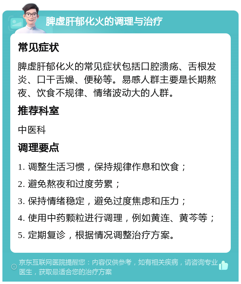 脾虚肝郁化火的调理与治疗 常见症状 脾虚肝郁化火的常见症状包括口腔溃疡、舌根发炎、口干舌燥、便秘等。易感人群主要是长期熬夜、饮食不规律、情绪波动大的人群。 推荐科室 中医科 调理要点 1. 调整生活习惯，保持规律作息和饮食； 2. 避免熬夜和过度劳累； 3. 保持情绪稳定，避免过度焦虑和压力； 4. 使用中药颗粒进行调理，例如黄连、黄芩等； 5. 定期复诊，根据情况调整治疗方案。