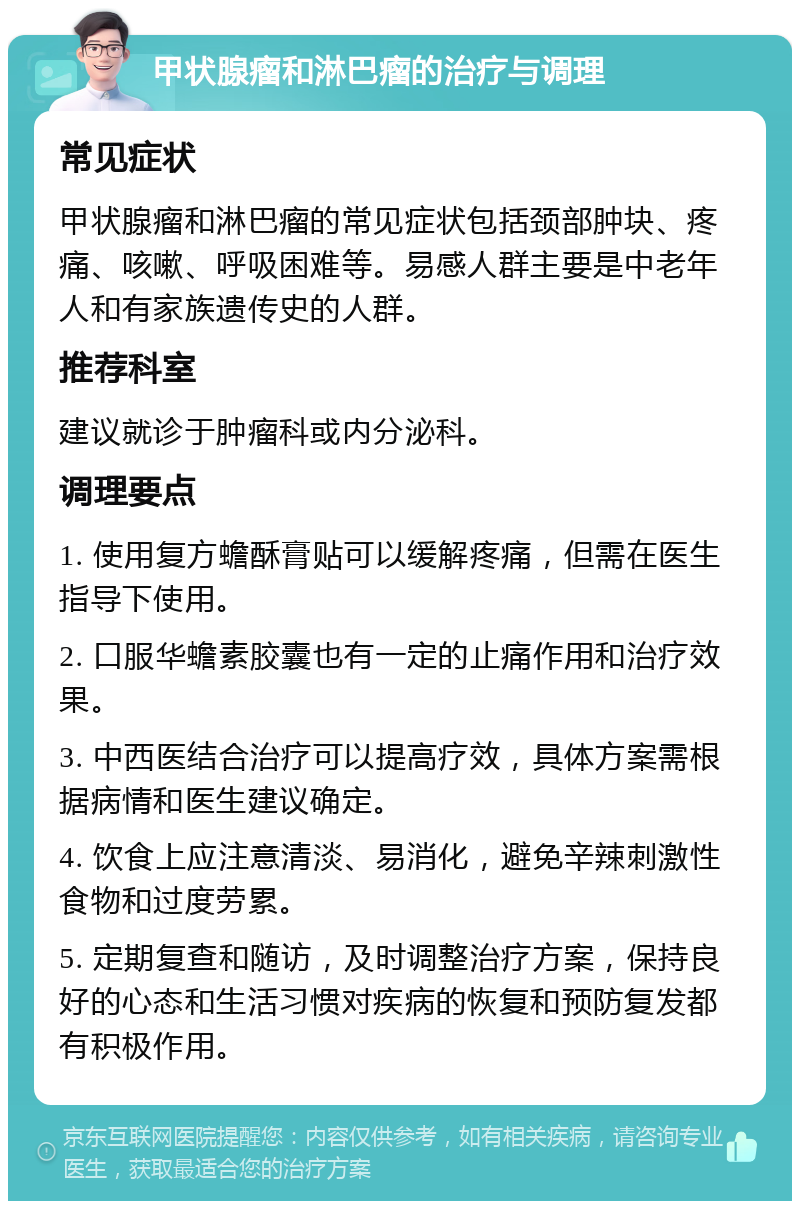 甲状腺瘤和淋巴瘤的治疗与调理 常见症状 甲状腺瘤和淋巴瘤的常见症状包括颈部肿块、疼痛、咳嗽、呼吸困难等。易感人群主要是中老年人和有家族遗传史的人群。 推荐科室 建议就诊于肿瘤科或内分泌科。 调理要点 1. 使用复方蟾酥膏贴可以缓解疼痛，但需在医生指导下使用。 2. 口服华蟾素胶囊也有一定的止痛作用和治疗效果。 3. 中西医结合治疗可以提高疗效，具体方案需根据病情和医生建议确定。 4. 饮食上应注意清淡、易消化，避免辛辣刺激性食物和过度劳累。 5. 定期复查和随访，及时调整治疗方案，保持良好的心态和生活习惯对疾病的恢复和预防复发都有积极作用。