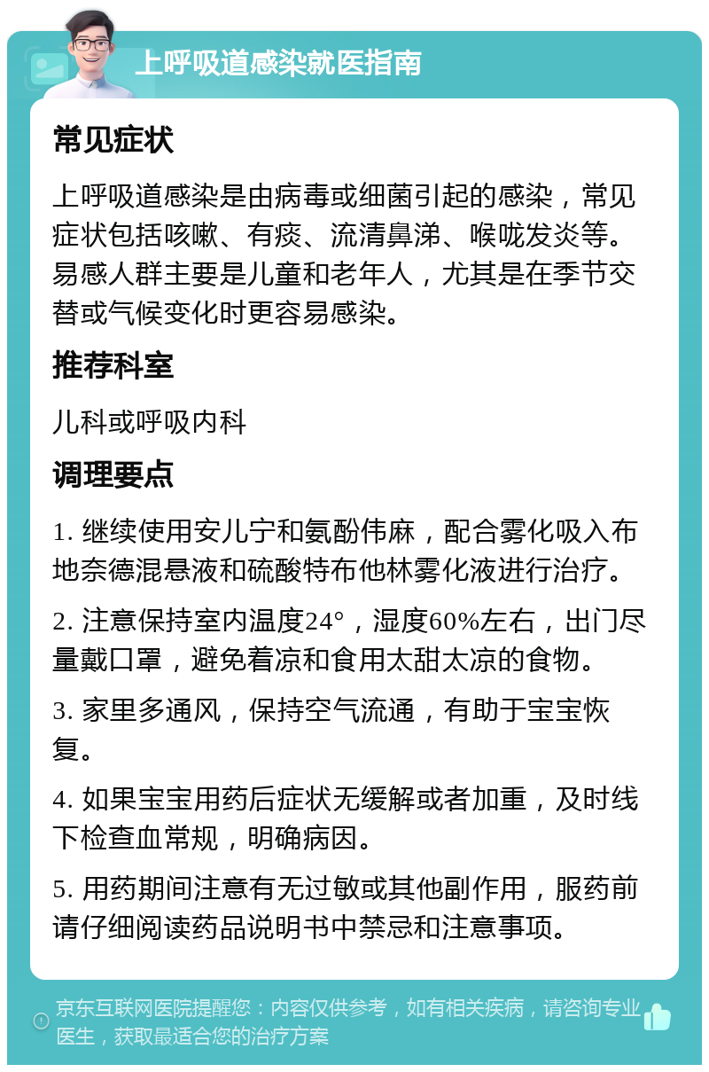 上呼吸道感染就医指南 常见症状 上呼吸道感染是由病毒或细菌引起的感染，常见症状包括咳嗽、有痰、流清鼻涕、喉咙发炎等。易感人群主要是儿童和老年人，尤其是在季节交替或气候变化时更容易感染。 推荐科室 儿科或呼吸内科 调理要点 1. 继续使用安儿宁和氨酚伟麻，配合雾化吸入布地奈德混悬液和硫酸特布他林雾化液进行治疗。 2. 注意保持室内温度24°，湿度60%左右，出门尽量戴口罩，避免着凉和食用太甜太凉的食物。 3. 家里多通风，保持空气流通，有助于宝宝恢复。 4. 如果宝宝用药后症状无缓解或者加重，及时线下检查血常规，明确病因。 5. 用药期间注意有无过敏或其他副作用，服药前请仔细阅读药品说明书中禁忌和注意事项。