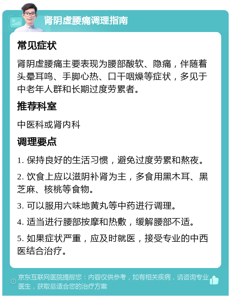 肾阴虚腰痛调理指南 常见症状 肾阴虚腰痛主要表现为腰部酸软、隐痛，伴随着头晕耳鸣、手脚心热、口干咽燥等症状，多见于中老年人群和长期过度劳累者。 推荐科室 中医科或肾内科 调理要点 1. 保持良好的生活习惯，避免过度劳累和熬夜。 2. 饮食上应以滋阴补肾为主，多食用黑木耳、黑芝麻、核桃等食物。 3. 可以服用六味地黄丸等中药进行调理。 4. 适当进行腰部按摩和热敷，缓解腰部不适。 5. 如果症状严重，应及时就医，接受专业的中西医结合治疗。