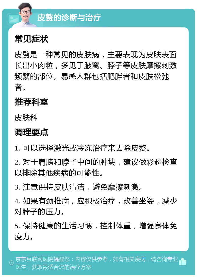 皮赘的诊断与治疗 常见症状 皮赘是一种常见的皮肤病，主要表现为皮肤表面长出小肉粒，多见于腋窝、脖子等皮肤摩擦刺激频繁的部位。易感人群包括肥胖者和皮肤松弛者。 推荐科室 皮肤科 调理要点 1. 可以选择激光或冷冻治疗来去除皮赘。 2. 对于肩膀和脖子中间的肿块，建议做彩超检查以排除其他疾病的可能性。 3. 注意保持皮肤清洁，避免摩擦刺激。 4. 如果有颈椎病，应积极治疗，改善坐姿，减少对脖子的压力。 5. 保持健康的生活习惯，控制体重，增强身体免疫力。