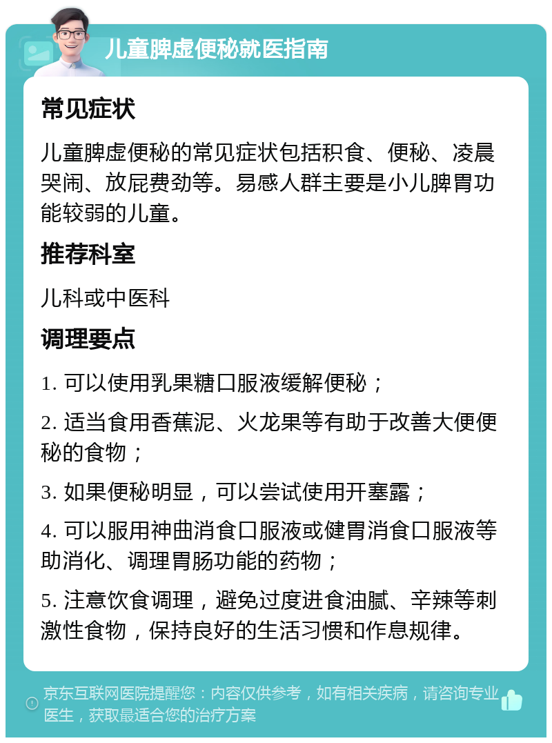 儿童脾虚便秘就医指南 常见症状 儿童脾虚便秘的常见症状包括积食、便秘、凌晨哭闹、放屁费劲等。易感人群主要是小儿脾胃功能较弱的儿童。 推荐科室 儿科或中医科 调理要点 1. 可以使用乳果糖口服液缓解便秘； 2. 适当食用香蕉泥、火龙果等有助于改善大便便秘的食物； 3. 如果便秘明显，可以尝试使用开塞露； 4. 可以服用神曲消食口服液或健胃消食口服液等助消化、调理胃肠功能的药物； 5. 注意饮食调理，避免过度进食油腻、辛辣等刺激性食物，保持良好的生活习惯和作息规律。