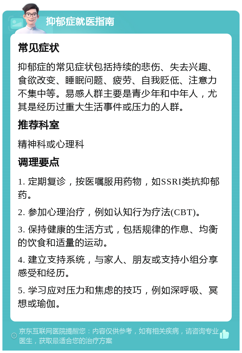 抑郁症就医指南 常见症状 抑郁症的常见症状包括持续的悲伤、失去兴趣、食欲改变、睡眠问题、疲劳、自我贬低、注意力不集中等。易感人群主要是青少年和中年人，尤其是经历过重大生活事件或压力的人群。 推荐科室 精神科或心理科 调理要点 1. 定期复诊，按医嘱服用药物，如SSRI类抗抑郁药。 2. 参加心理治疗，例如认知行为疗法(CBT)。 3. 保持健康的生活方式，包括规律的作息、均衡的饮食和适量的运动。 4. 建立支持系统，与家人、朋友或支持小组分享感受和经历。 5. 学习应对压力和焦虑的技巧，例如深呼吸、冥想或瑜伽。