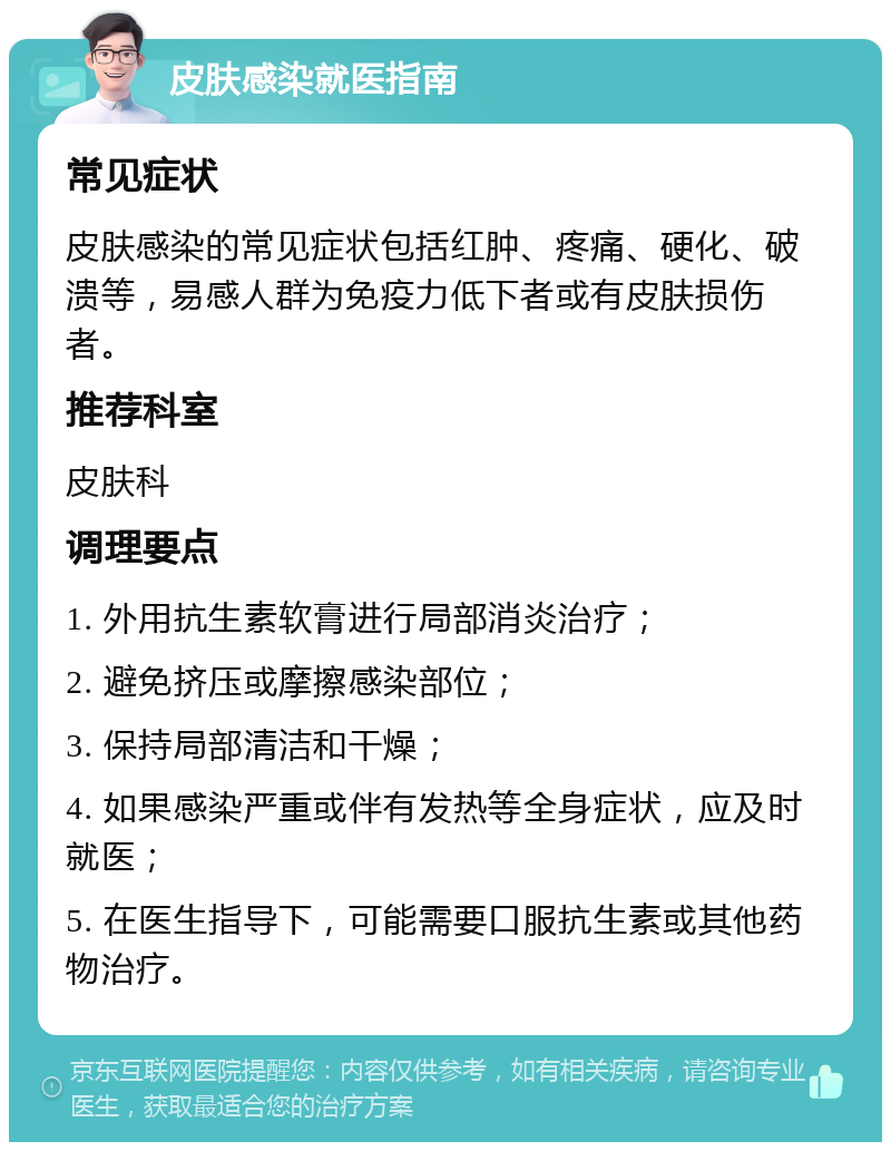 皮肤感染就医指南 常见症状 皮肤感染的常见症状包括红肿、疼痛、硬化、破溃等，易感人群为免疫力低下者或有皮肤损伤者。 推荐科室 皮肤科 调理要点 1. 外用抗生素软膏进行局部消炎治疗； 2. 避免挤压或摩擦感染部位； 3. 保持局部清洁和干燥； 4. 如果感染严重或伴有发热等全身症状，应及时就医； 5. 在医生指导下，可能需要口服抗生素或其他药物治疗。