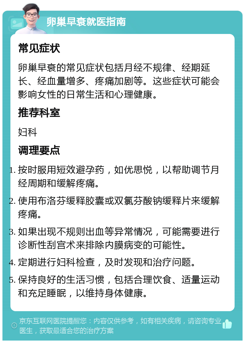 卵巢早衰就医指南 常见症状 卵巢早衰的常见症状包括月经不规律、经期延长、经血量增多、疼痛加剧等。这些症状可能会影响女性的日常生活和心理健康。 推荐科室 妇科 调理要点 按时服用短效避孕药，如优思悦，以帮助调节月经周期和缓解疼痛。 使用布洛芬缓释胶囊或双氯芬酸钠缓释片来缓解疼痛。 如果出现不规则出血等异常情况，可能需要进行诊断性刮宫术来排除内膜病变的可能性。 定期进行妇科检查，及时发现和治疗问题。 保持良好的生活习惯，包括合理饮食、适量运动和充足睡眠，以维持身体健康。