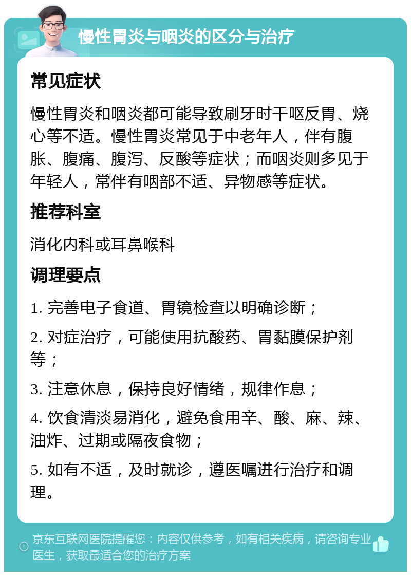 慢性胃炎与咽炎的区分与治疗 常见症状 慢性胃炎和咽炎都可能导致刷牙时干呕反胃、烧心等不适。慢性胃炎常见于中老年人，伴有腹胀、腹痛、腹泻、反酸等症状；而咽炎则多见于年轻人，常伴有咽部不适、异物感等症状。 推荐科室 消化内科或耳鼻喉科 调理要点 1. 完善电子食道、胃镜检查以明确诊断； 2. 对症治疗，可能使用抗酸药、胃黏膜保护剂等； 3. 注意休息，保持良好情绪，规律作息； 4. 饮食清淡易消化，避免食用辛、酸、麻、辣、油炸、过期或隔夜食物； 5. 如有不适，及时就诊，遵医嘱进行治疗和调理。