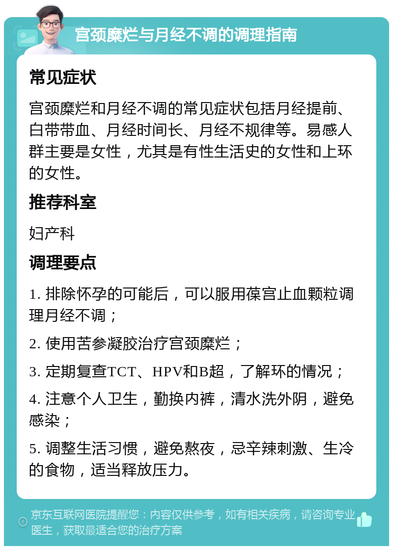 宫颈糜烂与月经不调的调理指南 常见症状 宫颈糜烂和月经不调的常见症状包括月经提前、白带带血、月经时间长、月经不规律等。易感人群主要是女性，尤其是有性生活史的女性和上环的女性。 推荐科室 妇产科 调理要点 1. 排除怀孕的可能后，可以服用葆宫止血颗粒调理月经不调； 2. 使用苦参凝胶治疗宫颈糜烂； 3. 定期复查TCT、HPV和B超，了解环的情况； 4. 注意个人卫生，勤换内裤，清水洗外阴，避免感染； 5. 调整生活习惯，避免熬夜，忌辛辣刺激、生冷的食物，适当释放压力。