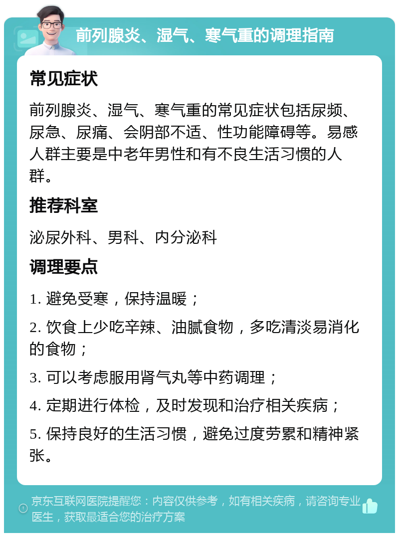 前列腺炎、湿气、寒气重的调理指南 常见症状 前列腺炎、湿气、寒气重的常见症状包括尿频、尿急、尿痛、会阴部不适、性功能障碍等。易感人群主要是中老年男性和有不良生活习惯的人群。 推荐科室 泌尿外科、男科、内分泌科 调理要点 1. 避免受寒，保持温暖； 2. 饮食上少吃辛辣、油腻食物，多吃清淡易消化的食物； 3. 可以考虑服用肾气丸等中药调理； 4. 定期进行体检，及时发现和治疗相关疾病； 5. 保持良好的生活习惯，避免过度劳累和精神紧张。