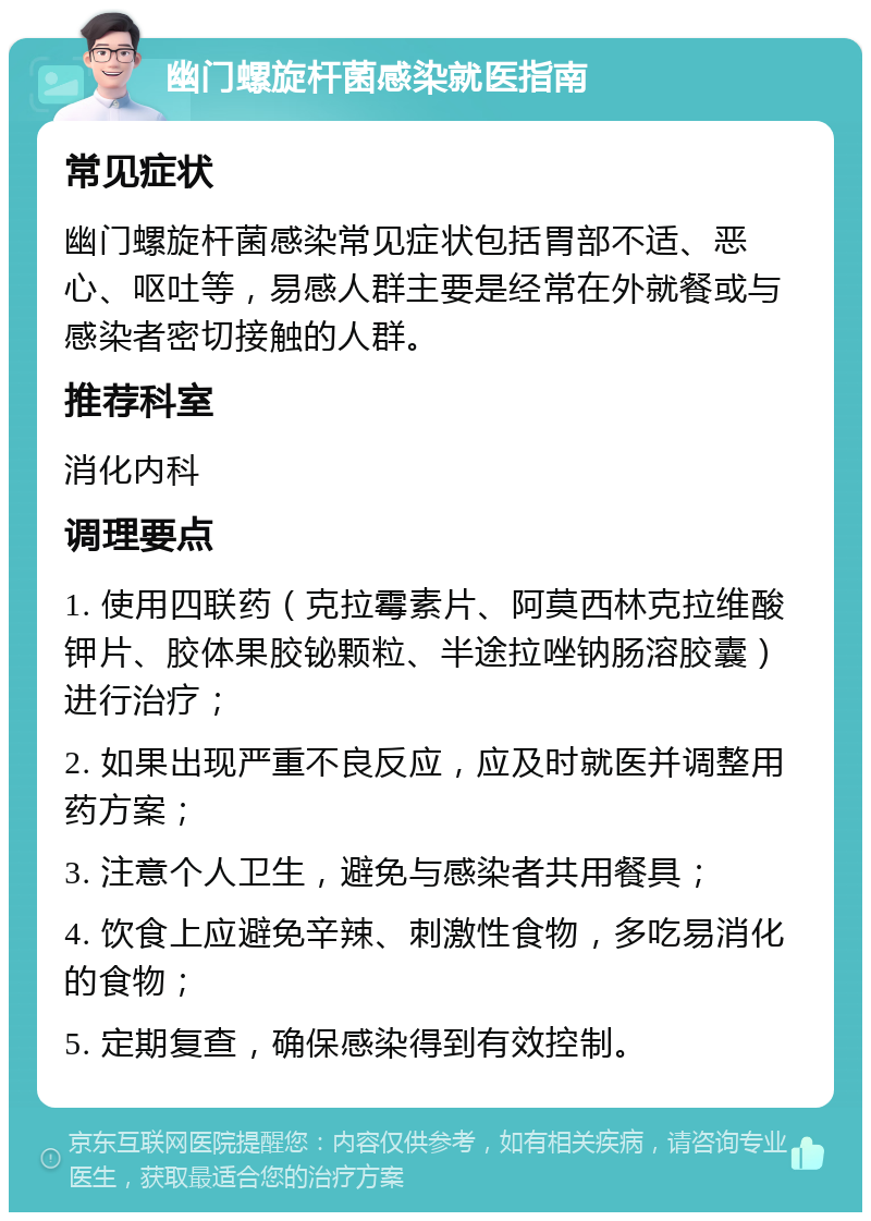 幽门螺旋杆菌感染就医指南 常见症状 幽门螺旋杆菌感染常见症状包括胃部不适、恶心、呕吐等，易感人群主要是经常在外就餐或与感染者密切接触的人群。 推荐科室 消化内科 调理要点 1. 使用四联药（克拉霉素片、阿莫西林克拉维酸钾片、胶体果胶铋颗粒、半途拉唑钠肠溶胶囊）进行治疗； 2. 如果出现严重不良反应，应及时就医并调整用药方案； 3. 注意个人卫生，避免与感染者共用餐具； 4. 饮食上应避免辛辣、刺激性食物，多吃易消化的食物； 5. 定期复查，确保感染得到有效控制。