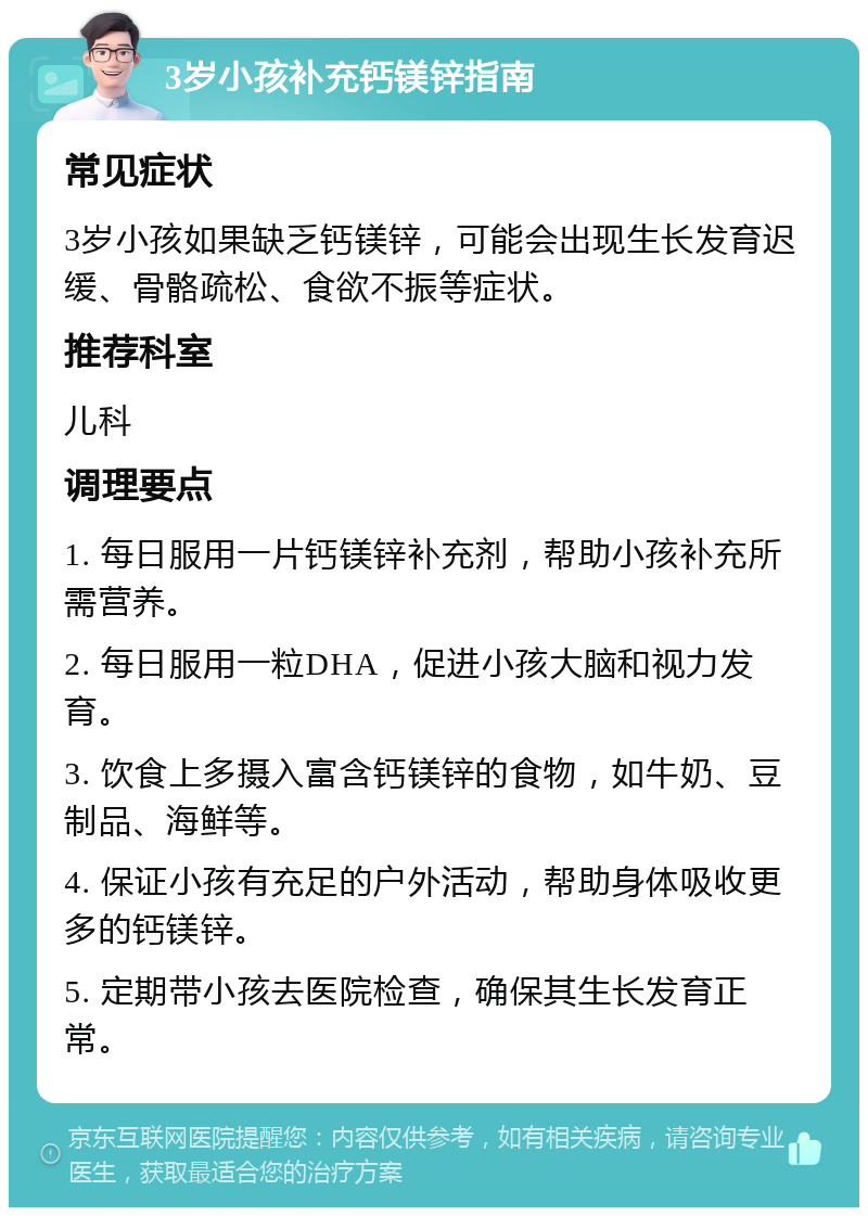 3岁小孩补充钙镁锌指南 常见症状 3岁小孩如果缺乏钙镁锌，可能会出现生长发育迟缓、骨骼疏松、食欲不振等症状。 推荐科室 儿科 调理要点 1. 每日服用一片钙镁锌补充剂，帮助小孩补充所需营养。 2. 每日服用一粒DHA，促进小孩大脑和视力发育。 3. 饮食上多摄入富含钙镁锌的食物，如牛奶、豆制品、海鲜等。 4. 保证小孩有充足的户外活动，帮助身体吸收更多的钙镁锌。 5. 定期带小孩去医院检查，确保其生长发育正常。