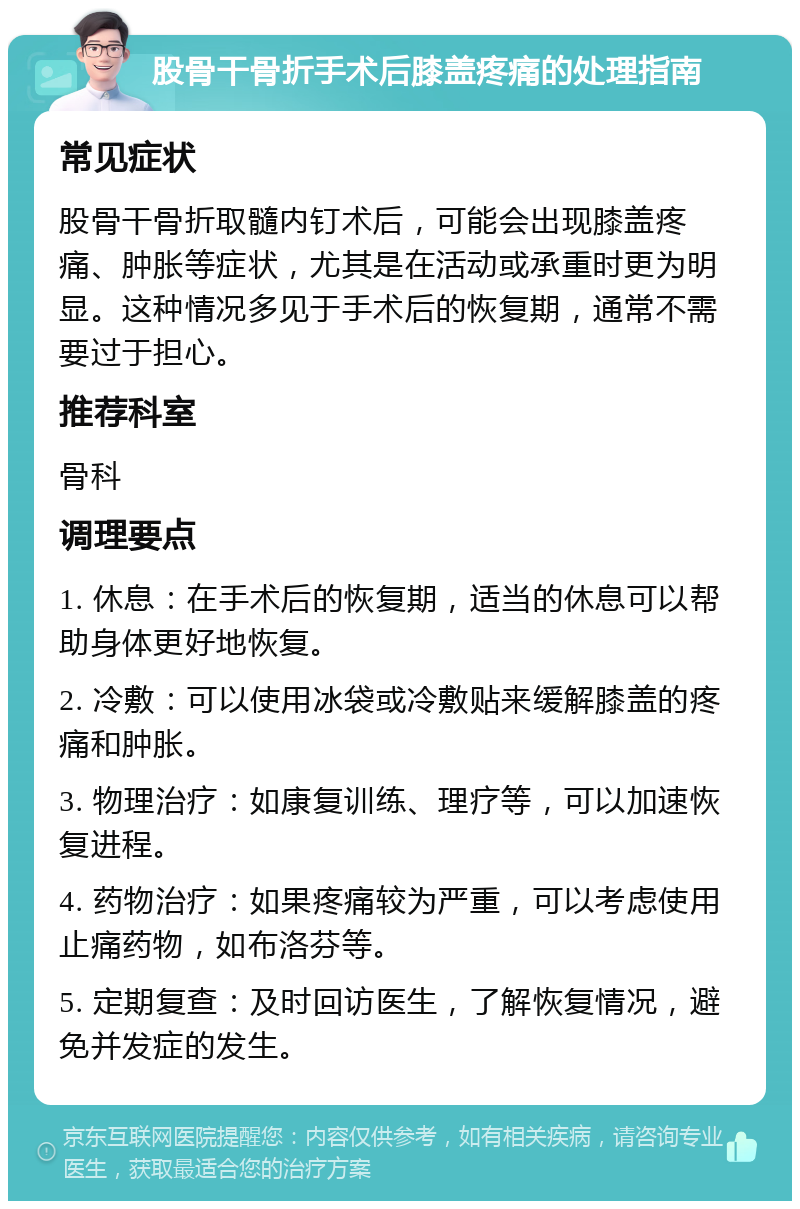 股骨干骨折手术后膝盖疼痛的处理指南 常见症状 股骨干骨折取髓内钉术后，可能会出现膝盖疼痛、肿胀等症状，尤其是在活动或承重时更为明显。这种情况多见于手术后的恢复期，通常不需要过于担心。 推荐科室 骨科 调理要点 1. 休息：在手术后的恢复期，适当的休息可以帮助身体更好地恢复。 2. 冷敷：可以使用冰袋或冷敷贴来缓解膝盖的疼痛和肿胀。 3. 物理治疗：如康复训练、理疗等，可以加速恢复进程。 4. 药物治疗：如果疼痛较为严重，可以考虑使用止痛药物，如布洛芬等。 5. 定期复查：及时回访医生，了解恢复情况，避免并发症的发生。