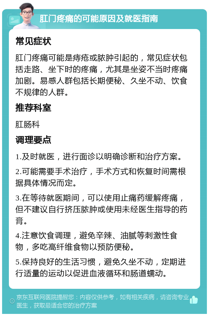 肛门疼痛的可能原因及就医指南 常见症状 肛门疼痛可能是痔疮或脓肿引起的，常见症状包括走路、坐下时的疼痛，尤其是坐姿不当时疼痛加剧。易感人群包括长期便秘、久坐不动、饮食不规律的人群。 推荐科室 肛肠科 调理要点 1.及时就医，进行面诊以明确诊断和治疗方案。 2.可能需要手术治疗，手术方式和恢复时间需根据具体情况而定。 3.在等待就医期间，可以使用止痛药缓解疼痛，但不建议自行挤压脓肿或使用未经医生指导的药膏。 4.注意饮食调理，避免辛辣、油腻等刺激性食物，多吃高纤维食物以预防便秘。 5.保持良好的生活习惯，避免久坐不动，定期进行适量的运动以促进血液循环和肠道蠕动。