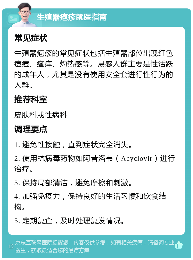 生殖器疱疹就医指南 常见症状 生殖器疱疹的常见症状包括生殖器部位出现红色痘痘、瘙痒、灼热感等。易感人群主要是性活跃的成年人，尤其是没有使用安全套进行性行为的人群。 推荐科室 皮肤科或性病科 调理要点 1. 避免性接触，直到症状完全消失。 2. 使用抗病毒药物如阿昔洛韦（Acyclovir）进行治疗。 3. 保持局部清洁，避免摩擦和刺激。 4. 加强免疫力，保持良好的生活习惯和饮食结构。 5. 定期复查，及时处理复发情况。