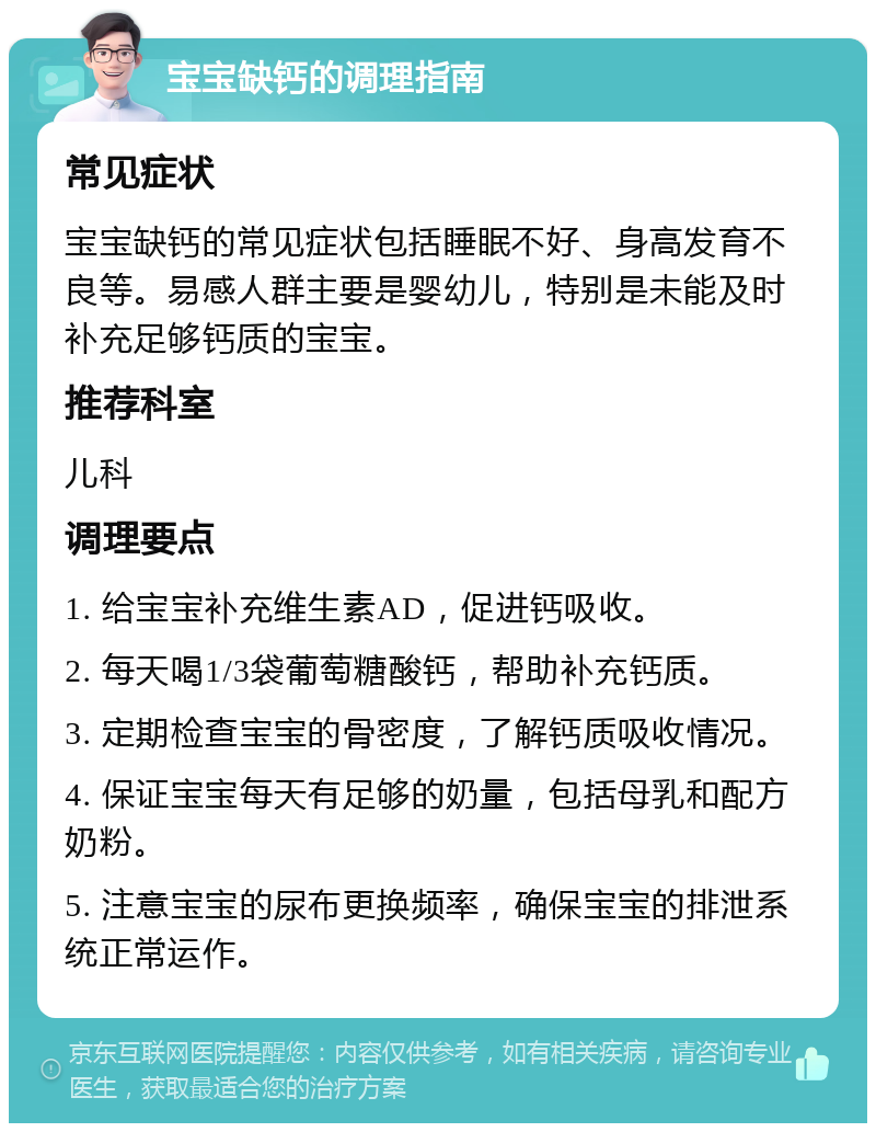 宝宝缺钙的调理指南 常见症状 宝宝缺钙的常见症状包括睡眠不好、身高发育不良等。易感人群主要是婴幼儿，特别是未能及时补充足够钙质的宝宝。 推荐科室 儿科 调理要点 1. 给宝宝补充维生素AD，促进钙吸收。 2. 每天喝1/3袋葡萄糖酸钙，帮助补充钙质。 3. 定期检查宝宝的骨密度，了解钙质吸收情况。 4. 保证宝宝每天有足够的奶量，包括母乳和配方奶粉。 5. 注意宝宝的尿布更换频率，确保宝宝的排泄系统正常运作。