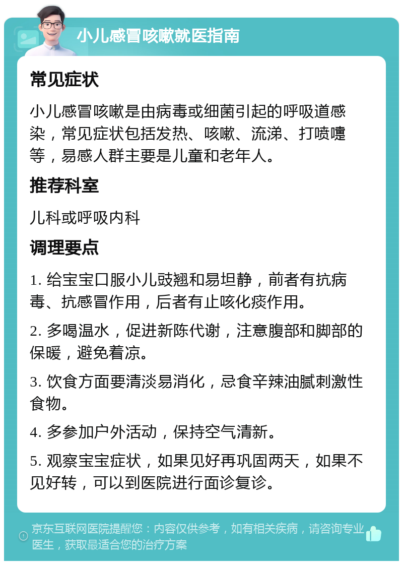 小儿感冒咳嗽就医指南 常见症状 小儿感冒咳嗽是由病毒或细菌引起的呼吸道感染，常见症状包括发热、咳嗽、流涕、打喷嚏等，易感人群主要是儿童和老年人。 推荐科室 儿科或呼吸内科 调理要点 1. 给宝宝口服小儿豉翘和易坦静，前者有抗病毒、抗感冒作用，后者有止咳化痰作用。 2. 多喝温水，促进新陈代谢，注意腹部和脚部的保暖，避免着凉。 3. 饮食方面要清淡易消化，忌食辛辣油腻刺激性食物。 4. 多参加户外活动，保持空气清新。 5. 观察宝宝症状，如果见好再巩固两天，如果不见好转，可以到医院进行面诊复诊。