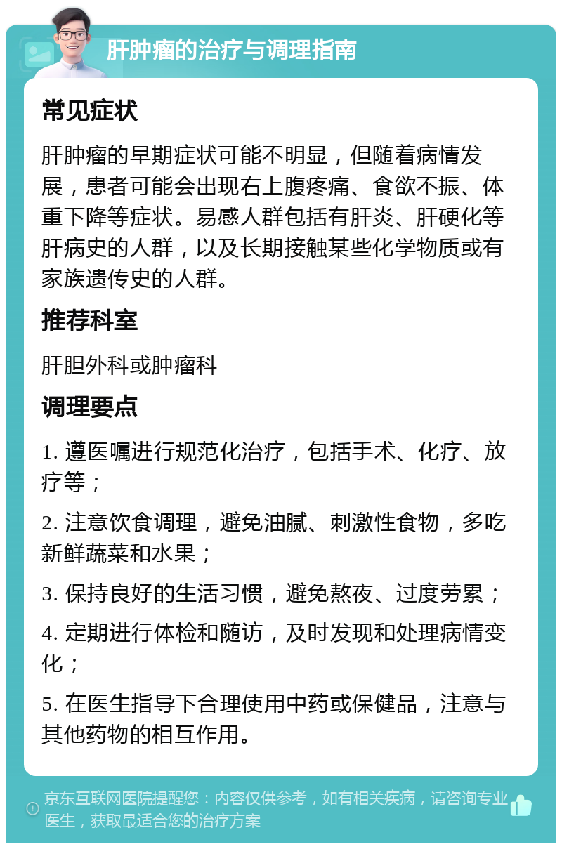 肝肿瘤的治疗与调理指南 常见症状 肝肿瘤的早期症状可能不明显，但随着病情发展，患者可能会出现右上腹疼痛、食欲不振、体重下降等症状。易感人群包括有肝炎、肝硬化等肝病史的人群，以及长期接触某些化学物质或有家族遗传史的人群。 推荐科室 肝胆外科或肿瘤科 调理要点 1. 遵医嘱进行规范化治疗，包括手术、化疗、放疗等； 2. 注意饮食调理，避免油腻、刺激性食物，多吃新鲜蔬菜和水果； 3. 保持良好的生活习惯，避免熬夜、过度劳累； 4. 定期进行体检和随访，及时发现和处理病情变化； 5. 在医生指导下合理使用中药或保健品，注意与其他药物的相互作用。