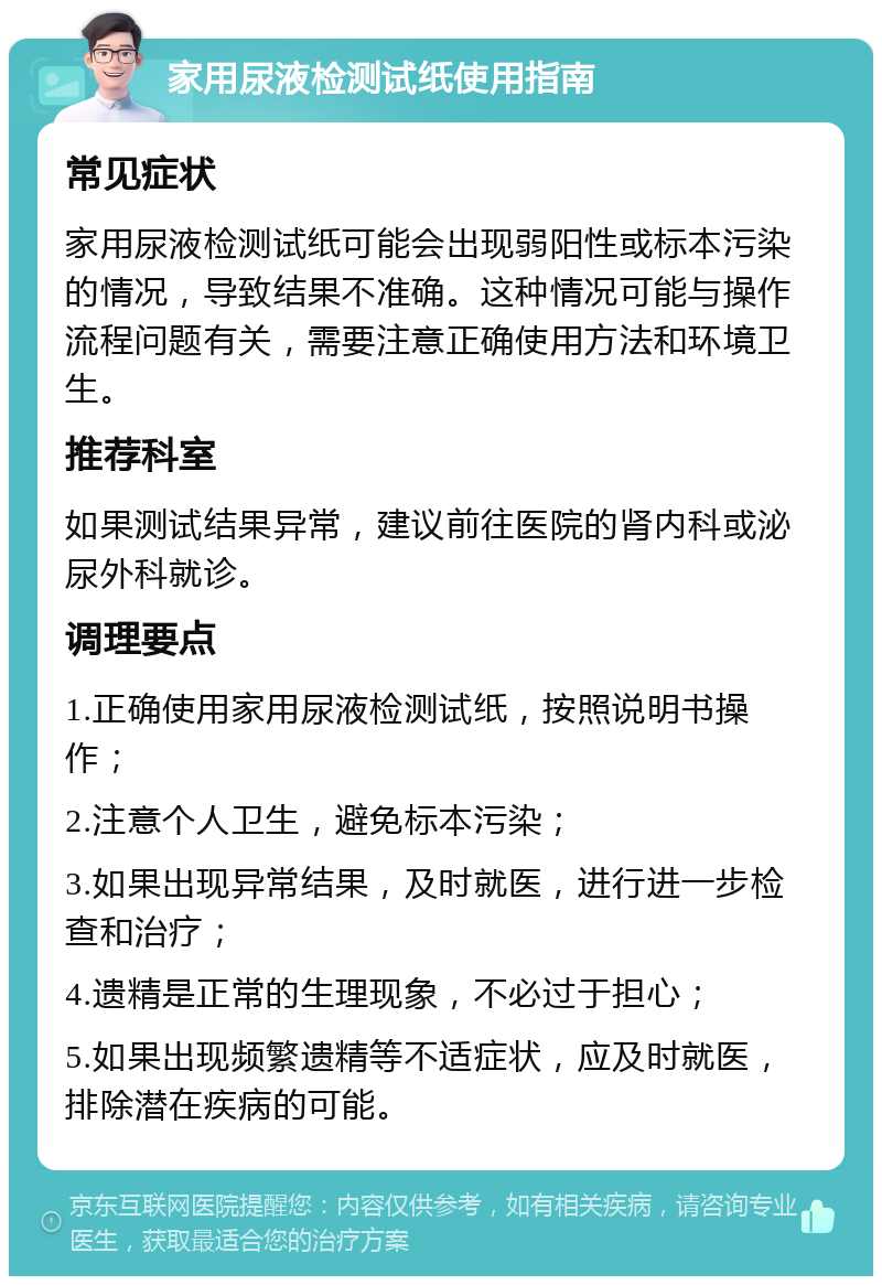 家用尿液检测试纸使用指南 常见症状 家用尿液检测试纸可能会出现弱阳性或标本污染的情况，导致结果不准确。这种情况可能与操作流程问题有关，需要注意正确使用方法和环境卫生。 推荐科室 如果测试结果异常，建议前往医院的肾内科或泌尿外科就诊。 调理要点 1.正确使用家用尿液检测试纸，按照说明书操作； 2.注意个人卫生，避免标本污染； 3.如果出现异常结果，及时就医，进行进一步检查和治疗； 4.遗精是正常的生理现象，不必过于担心； 5.如果出现频繁遗精等不适症状，应及时就医，排除潜在疾病的可能。