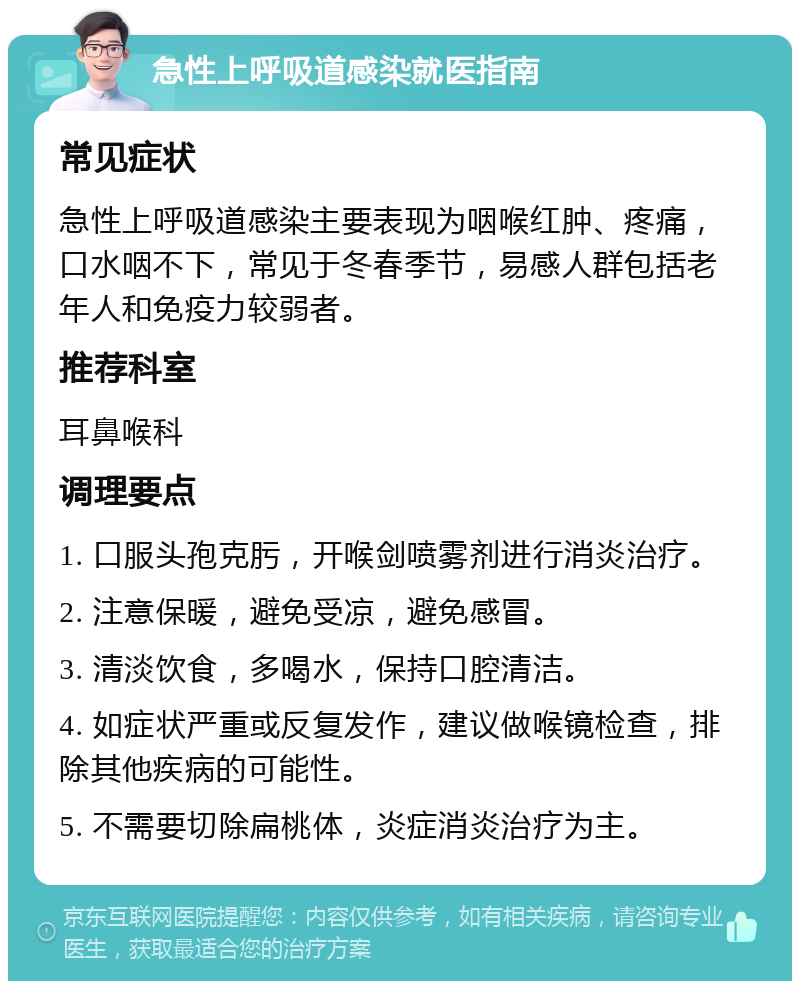 急性上呼吸道感染就医指南 常见症状 急性上呼吸道感染主要表现为咽喉红肿、疼痛，口水咽不下，常见于冬春季节，易感人群包括老年人和免疫力较弱者。 推荐科室 耳鼻喉科 调理要点 1. 口服头孢克肟，开喉剑喷雾剂进行消炎治疗。 2. 注意保暖，避免受凉，避免感冒。 3. 清淡饮食，多喝水，保持口腔清洁。 4. 如症状严重或反复发作，建议做喉镜检查，排除其他疾病的可能性。 5. 不需要切除扁桃体，炎症消炎治疗为主。