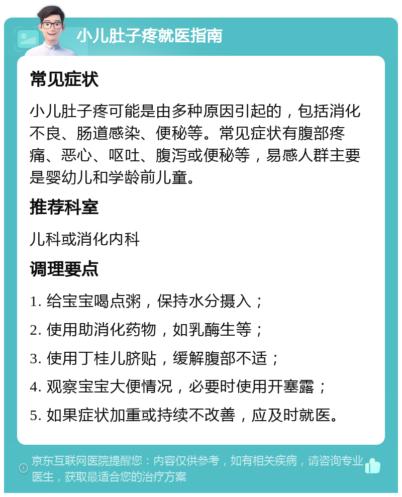 小儿肚子疼就医指南 常见症状 小儿肚子疼可能是由多种原因引起的，包括消化不良、肠道感染、便秘等。常见症状有腹部疼痛、恶心、呕吐、腹泻或便秘等，易感人群主要是婴幼儿和学龄前儿童。 推荐科室 儿科或消化内科 调理要点 1. 给宝宝喝点粥，保持水分摄入； 2. 使用助消化药物，如乳酶生等； 3. 使用丁桂儿脐贴，缓解腹部不适； 4. 观察宝宝大便情况，必要时使用开塞露； 5. 如果症状加重或持续不改善，应及时就医。