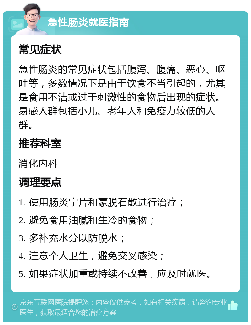 急性肠炎就医指南 常见症状 急性肠炎的常见症状包括腹泻、腹痛、恶心、呕吐等，多数情况下是由于饮食不当引起的，尤其是食用不洁或过于刺激性的食物后出现的症状。易感人群包括小儿、老年人和免疫力较低的人群。 推荐科室 消化内科 调理要点 1. 使用肠炎宁片和蒙脱石散进行治疗； 2. 避免食用油腻和生冷的食物； 3. 多补充水分以防脱水； 4. 注意个人卫生，避免交叉感染； 5. 如果症状加重或持续不改善，应及时就医。