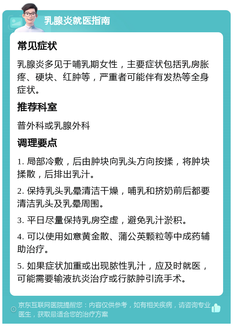 乳腺炎就医指南 常见症状 乳腺炎多见于哺乳期女性，主要症状包括乳房胀疼、硬块、红肿等，严重者可能伴有发热等全身症状。 推荐科室 普外科或乳腺外科 调理要点 1. 局部冷敷，后由肿块向乳头方向按揉，将肿块揉散，后排出乳汁。 2. 保持乳头乳晕清洁干燥，哺乳和挤奶前后都要清洁乳头及乳晕周围。 3. 平日尽量保持乳房空虚，避免乳汁淤积。 4. 可以使用如意黄金散、蒲公英颗粒等中成药辅助治疗。 5. 如果症状加重或出现脓性乳汁，应及时就医，可能需要输液抗炎治疗或行脓肿引流手术。