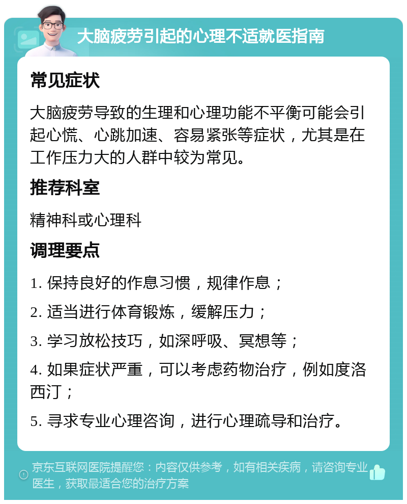 大脑疲劳引起的心理不适就医指南 常见症状 大脑疲劳导致的生理和心理功能不平衡可能会引起心慌、心跳加速、容易紧张等症状，尤其是在工作压力大的人群中较为常见。 推荐科室 精神科或心理科 调理要点 1. 保持良好的作息习惯，规律作息； 2. 适当进行体育锻炼，缓解压力； 3. 学习放松技巧，如深呼吸、冥想等； 4. 如果症状严重，可以考虑药物治疗，例如度洛西汀； 5. 寻求专业心理咨询，进行心理疏导和治疗。