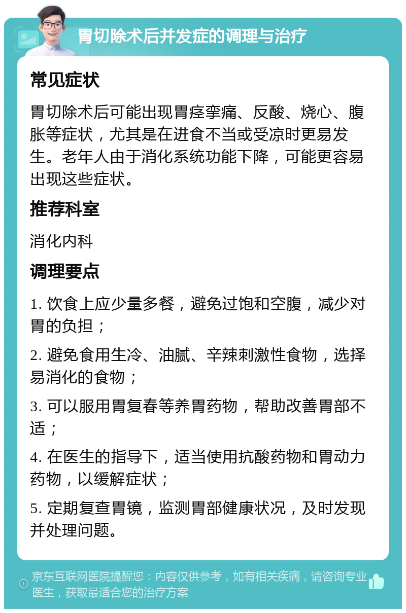 胃切除术后并发症的调理与治疗 常见症状 胃切除术后可能出现胃痉挛痛、反酸、烧心、腹胀等症状，尤其是在进食不当或受凉时更易发生。老年人由于消化系统功能下降，可能更容易出现这些症状。 推荐科室 消化内科 调理要点 1. 饮食上应少量多餐，避免过饱和空腹，减少对胃的负担； 2. 避免食用生冷、油腻、辛辣刺激性食物，选择易消化的食物； 3. 可以服用胃复春等养胃药物，帮助改善胃部不适； 4. 在医生的指导下，适当使用抗酸药物和胃动力药物，以缓解症状； 5. 定期复查胃镜，监测胃部健康状况，及时发现并处理问题。