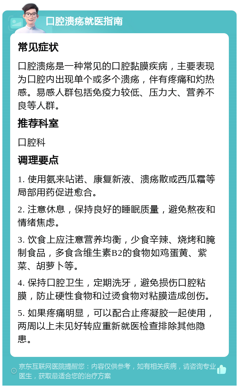 口腔溃疡就医指南 常见症状 口腔溃疡是一种常见的口腔黏膜疾病，主要表现为口腔内出现单个或多个溃疡，伴有疼痛和灼热感。易感人群包括免疫力较低、压力大、营养不良等人群。 推荐科室 口腔科 调理要点 1. 使用氨来呫诺、康复新液、溃疡散或西瓜霜等局部用药促进愈合。 2. 注意休息，保持良好的睡眠质量，避免熬夜和情绪焦虑。 3. 饮食上应注意营养均衡，少食辛辣、烧烤和腌制食品，多食含维生素B2的食物如鸡蛋黄、紫菜、胡萝卜等。 4. 保持口腔卫生，定期洗牙，避免损伤口腔粘膜，防止硬性食物和过烫食物对粘膜造成创伤。 5. 如果疼痛明显，可以配合止疼凝胶一起使用，两周以上未见好转应重新就医检查排除其他隐患。