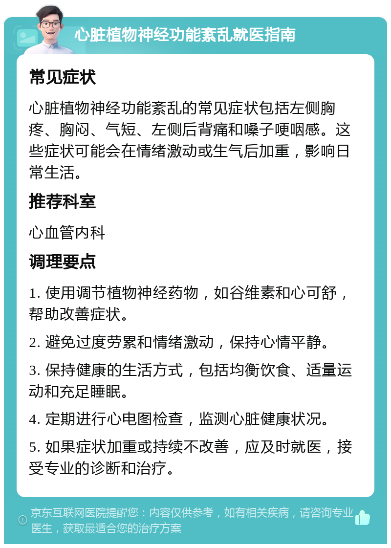 心脏植物神经功能紊乱就医指南 常见症状 心脏植物神经功能紊乱的常见症状包括左侧胸疼、胸闷、气短、左侧后背痛和嗓子哽咽感。这些症状可能会在情绪激动或生气后加重，影响日常生活。 推荐科室 心血管内科 调理要点 1. 使用调节植物神经药物，如谷维素和心可舒，帮助改善症状。 2. 避免过度劳累和情绪激动，保持心情平静。 3. 保持健康的生活方式，包括均衡饮食、适量运动和充足睡眠。 4. 定期进行心电图检查，监测心脏健康状况。 5. 如果症状加重或持续不改善，应及时就医，接受专业的诊断和治疗。