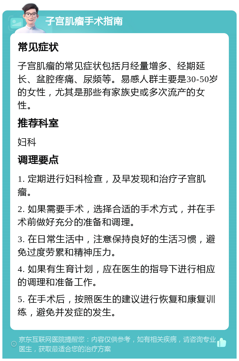 子宫肌瘤手术指南 常见症状 子宫肌瘤的常见症状包括月经量增多、经期延长、盆腔疼痛、尿频等。易感人群主要是30-50岁的女性，尤其是那些有家族史或多次流产的女性。 推荐科室 妇科 调理要点 1. 定期进行妇科检查，及早发现和治疗子宫肌瘤。 2. 如果需要手术，选择合适的手术方式，并在手术前做好充分的准备和调理。 3. 在日常生活中，注意保持良好的生活习惯，避免过度劳累和精神压力。 4. 如果有生育计划，应在医生的指导下进行相应的调理和准备工作。 5. 在手术后，按照医生的建议进行恢复和康复训练，避免并发症的发生。