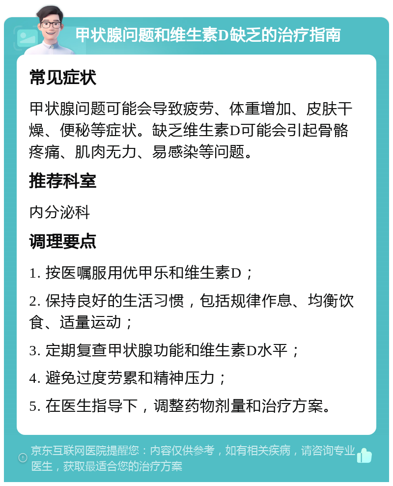 甲状腺问题和维生素D缺乏的治疗指南 常见症状 甲状腺问题可能会导致疲劳、体重增加、皮肤干燥、便秘等症状。缺乏维生素D可能会引起骨骼疼痛、肌肉无力、易感染等问题。 推荐科室 内分泌科 调理要点 1. 按医嘱服用优甲乐和维生素D； 2. 保持良好的生活习惯，包括规律作息、均衡饮食、适量运动； 3. 定期复查甲状腺功能和维生素D水平； 4. 避免过度劳累和精神压力； 5. 在医生指导下，调整药物剂量和治疗方案。