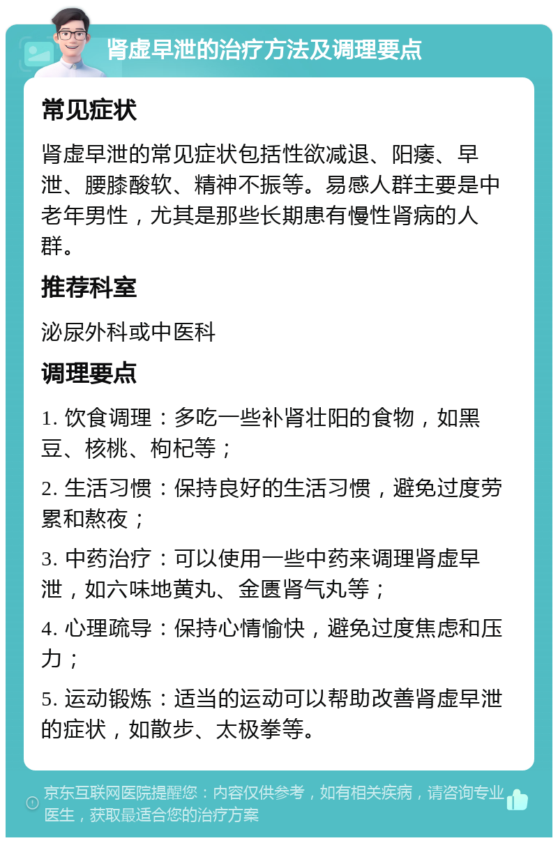 肾虚早泄的治疗方法及调理要点 常见症状 肾虚早泄的常见症状包括性欲减退、阳痿、早泄、腰膝酸软、精神不振等。易感人群主要是中老年男性，尤其是那些长期患有慢性肾病的人群。 推荐科室 泌尿外科或中医科 调理要点 1. 饮食调理：多吃一些补肾壮阳的食物，如黑豆、核桃、枸杞等； 2. 生活习惯：保持良好的生活习惯，避免过度劳累和熬夜； 3. 中药治疗：可以使用一些中药来调理肾虚早泄，如六味地黄丸、金匮肾气丸等； 4. 心理疏导：保持心情愉快，避免过度焦虑和压力； 5. 运动锻炼：适当的运动可以帮助改善肾虚早泄的症状，如散步、太极拳等。