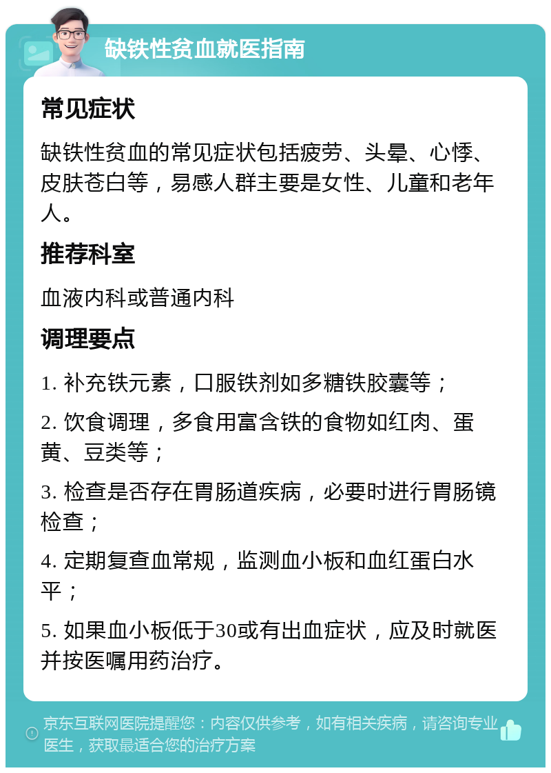 缺铁性贫血就医指南 常见症状 缺铁性贫血的常见症状包括疲劳、头晕、心悸、皮肤苍白等，易感人群主要是女性、儿童和老年人。 推荐科室 血液内科或普通内科 调理要点 1. 补充铁元素，口服铁剂如多糖铁胶囊等； 2. 饮食调理，多食用富含铁的食物如红肉、蛋黄、豆类等； 3. 检查是否存在胃肠道疾病，必要时进行胃肠镜检查； 4. 定期复查血常规，监测血小板和血红蛋白水平； 5. 如果血小板低于30或有出血症状，应及时就医并按医嘱用药治疗。