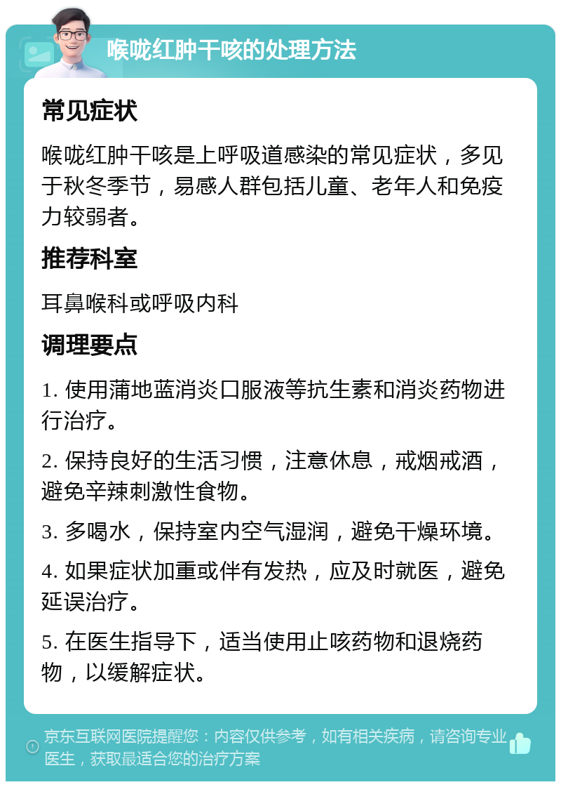 喉咙红肿干咳的处理方法 常见症状 喉咙红肿干咳是上呼吸道感染的常见症状，多见于秋冬季节，易感人群包括儿童、老年人和免疫力较弱者。 推荐科室 耳鼻喉科或呼吸内科 调理要点 1. 使用蒲地蓝消炎口服液等抗生素和消炎药物进行治疗。 2. 保持良好的生活习惯，注意休息，戒烟戒酒，避免辛辣刺激性食物。 3. 多喝水，保持室内空气湿润，避免干燥环境。 4. 如果症状加重或伴有发热，应及时就医，避免延误治疗。 5. 在医生指导下，适当使用止咳药物和退烧药物，以缓解症状。