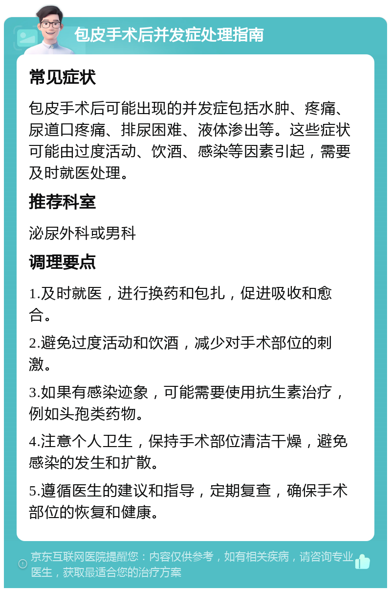 包皮手术后并发症处理指南 常见症状 包皮手术后可能出现的并发症包括水肿、疼痛、尿道口疼痛、排尿困难、液体渗出等。这些症状可能由过度活动、饮酒、感染等因素引起，需要及时就医处理。 推荐科室 泌尿外科或男科 调理要点 1.及时就医，进行换药和包扎，促进吸收和愈合。 2.避免过度活动和饮酒，减少对手术部位的刺激。 3.如果有感染迹象，可能需要使用抗生素治疗，例如头孢类药物。 4.注意个人卫生，保持手术部位清洁干燥，避免感染的发生和扩散。 5.遵循医生的建议和指导，定期复查，确保手术部位的恢复和健康。