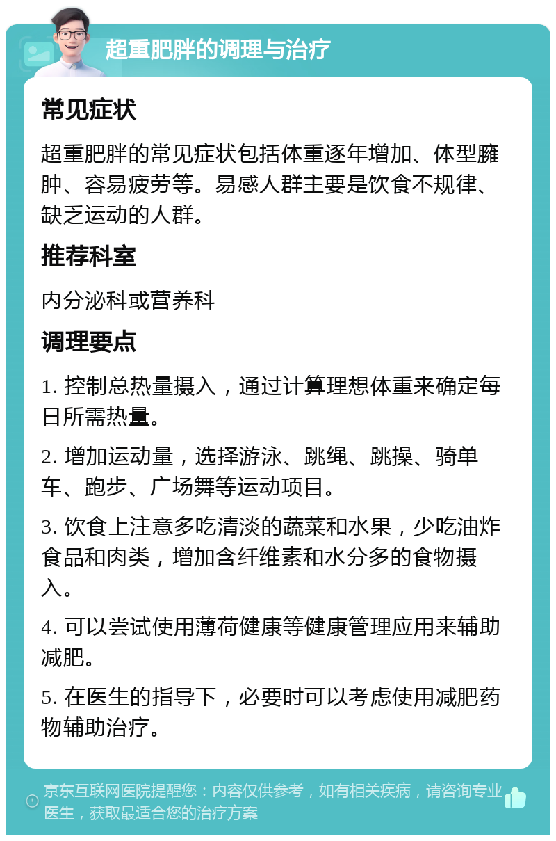 超重肥胖的调理与治疗 常见症状 超重肥胖的常见症状包括体重逐年增加、体型臃肿、容易疲劳等。易感人群主要是饮食不规律、缺乏运动的人群。 推荐科室 内分泌科或营养科 调理要点 1. 控制总热量摄入，通过计算理想体重来确定每日所需热量。 2. 增加运动量，选择游泳、跳绳、跳操、骑单车、跑步、广场舞等运动项目。 3. 饮食上注意多吃清淡的蔬菜和水果，少吃油炸食品和肉类，增加含纤维素和水分多的食物摄入。 4. 可以尝试使用薄荷健康等健康管理应用来辅助减肥。 5. 在医生的指导下，必要时可以考虑使用减肥药物辅助治疗。