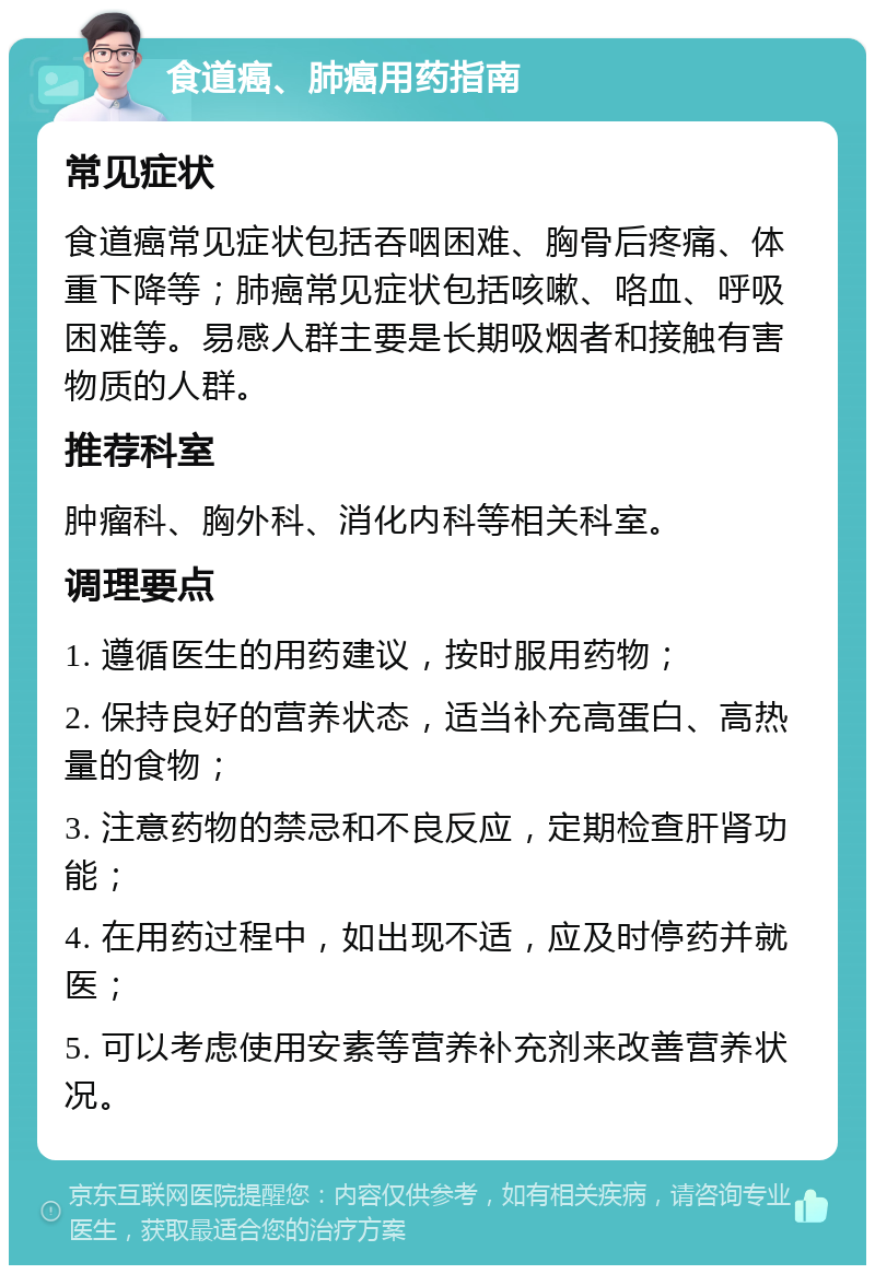 食道癌、肺癌用药指南 常见症状 食道癌常见症状包括吞咽困难、胸骨后疼痛、体重下降等；肺癌常见症状包括咳嗽、咯血、呼吸困难等。易感人群主要是长期吸烟者和接触有害物质的人群。 推荐科室 肿瘤科、胸外科、消化内科等相关科室。 调理要点 1. 遵循医生的用药建议，按时服用药物； 2. 保持良好的营养状态，适当补充高蛋白、高热量的食物； 3. 注意药物的禁忌和不良反应，定期检查肝肾功能； 4. 在用药过程中，如出现不适，应及时停药并就医； 5. 可以考虑使用安素等营养补充剂来改善营养状况。