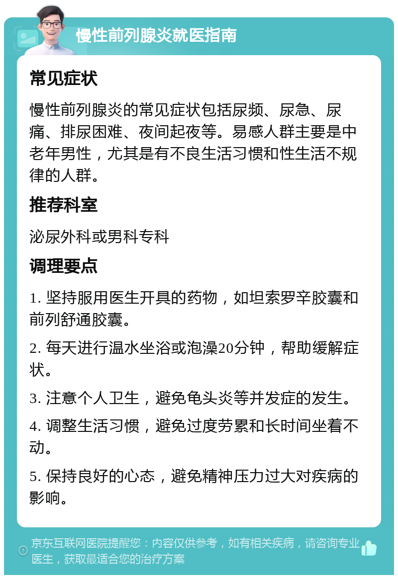 慢性前列腺炎就医指南 常见症状 慢性前列腺炎的常见症状包括尿频、尿急、尿痛、排尿困难、夜间起夜等。易感人群主要是中老年男性，尤其是有不良生活习惯和性生活不规律的人群。 推荐科室 泌尿外科或男科专科 调理要点 1. 坚持服用医生开具的药物，如坦索罗辛胶囊和前列舒通胶囊。 2. 每天进行温水坐浴或泡澡20分钟，帮助缓解症状。 3. 注意个人卫生，避免龟头炎等并发症的发生。 4. 调整生活习惯，避免过度劳累和长时间坐着不动。 5. 保持良好的心态，避免精神压力过大对疾病的影响。