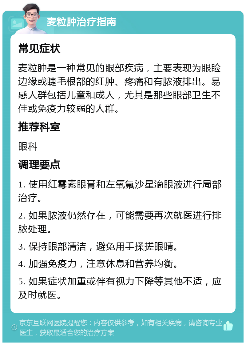 麦粒肿治疗指南 常见症状 麦粒肿是一种常见的眼部疾病，主要表现为眼睑边缘或睫毛根部的红肿、疼痛和有脓液排出。易感人群包括儿童和成人，尤其是那些眼部卫生不佳或免疫力较弱的人群。 推荐科室 眼科 调理要点 1. 使用红霉素眼膏和左氧氟沙星滴眼液进行局部治疗。 2. 如果脓液仍然存在，可能需要再次就医进行排脓处理。 3. 保持眼部清洁，避免用手揉搓眼睛。 4. 加强免疫力，注意休息和营养均衡。 5. 如果症状加重或伴有视力下降等其他不适，应及时就医。