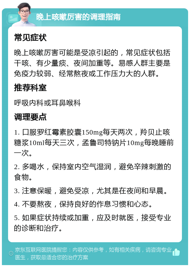 晚上咳嗽厉害的调理指南 常见症状 晚上咳嗽厉害可能是受凉引起的，常见症状包括干咳、有少量痰、夜间加重等。易感人群主要是免疫力较弱、经常熬夜或工作压力大的人群。 推荐科室 呼吸内科或耳鼻喉科 调理要点 1. 口服罗红霉素胶囊150mg每天两次，羚贝止咳糖浆10ml每天三次，孟鲁司特钠片10mg每晚睡前一次。 2. 多喝水，保持室内空气湿润，避免辛辣刺激的食物。 3. 注意保暖，避免受凉，尤其是在夜间和早晨。 4. 不要熬夜，保持良好的作息习惯和心态。 5. 如果症状持续或加重，应及时就医，接受专业的诊断和治疗。