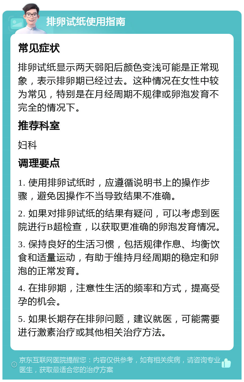 排卵试纸使用指南 常见症状 排卵试纸显示两天弱阳后颜色变浅可能是正常现象，表示排卵期已经过去。这种情况在女性中较为常见，特别是在月经周期不规律或卵泡发育不完全的情况下。 推荐科室 妇科 调理要点 1. 使用排卵试纸时，应遵循说明书上的操作步骤，避免因操作不当导致结果不准确。 2. 如果对排卵试纸的结果有疑问，可以考虑到医院进行B超检查，以获取更准确的卵泡发育情况。 3. 保持良好的生活习惯，包括规律作息、均衡饮食和适量运动，有助于维持月经周期的稳定和卵泡的正常发育。 4. 在排卵期，注意性生活的频率和方式，提高受孕的机会。 5. 如果长期存在排卵问题，建议就医，可能需要进行激素治疗或其他相关治疗方法。