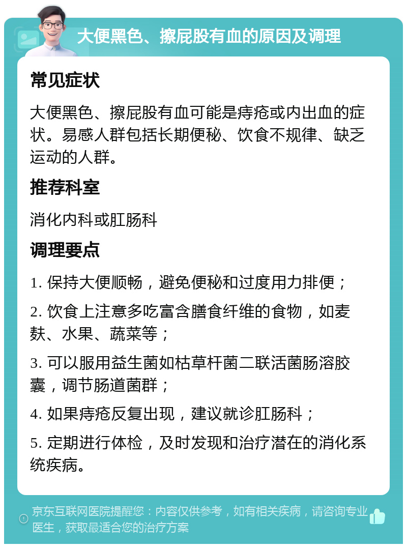 大便黑色、擦屁股有血的原因及调理 常见症状 大便黑色、擦屁股有血可能是痔疮或内出血的症状。易感人群包括长期便秘、饮食不规律、缺乏运动的人群。 推荐科室 消化内科或肛肠科 调理要点 1. 保持大便顺畅，避免便秘和过度用力排便； 2. 饮食上注意多吃富含膳食纤维的食物，如麦麸、水果、蔬菜等； 3. 可以服用益生菌如枯草杆菌二联活菌肠溶胶囊，调节肠道菌群； 4. 如果痔疮反复出现，建议就诊肛肠科； 5. 定期进行体检，及时发现和治疗潜在的消化系统疾病。