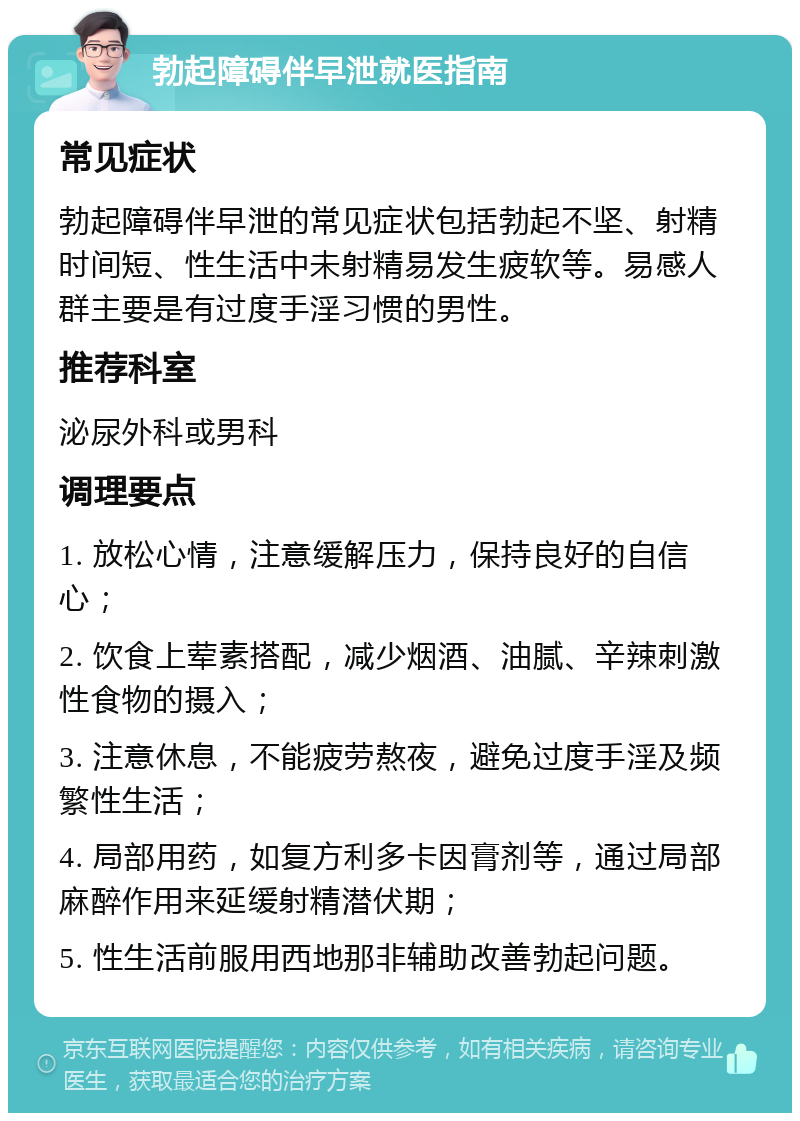 勃起障碍伴早泄就医指南 常见症状 勃起障碍伴早泄的常见症状包括勃起不坚、射精时间短、性生活中未射精易发生疲软等。易感人群主要是有过度手淫习惯的男性。 推荐科室 泌尿外科或男科 调理要点 1. 放松心情，注意缓解压力，保持良好的自信心； 2. 饮食上荤素搭配，减少烟酒、油腻、辛辣刺激性食物的摄入； 3. 注意休息，不能疲劳熬夜，避免过度手淫及频繁性生活； 4. 局部用药，如复方利多卡因膏剂等，通过局部麻醉作用来延缓射精潜伏期； 5. 性生活前服用西地那非辅助改善勃起问题。