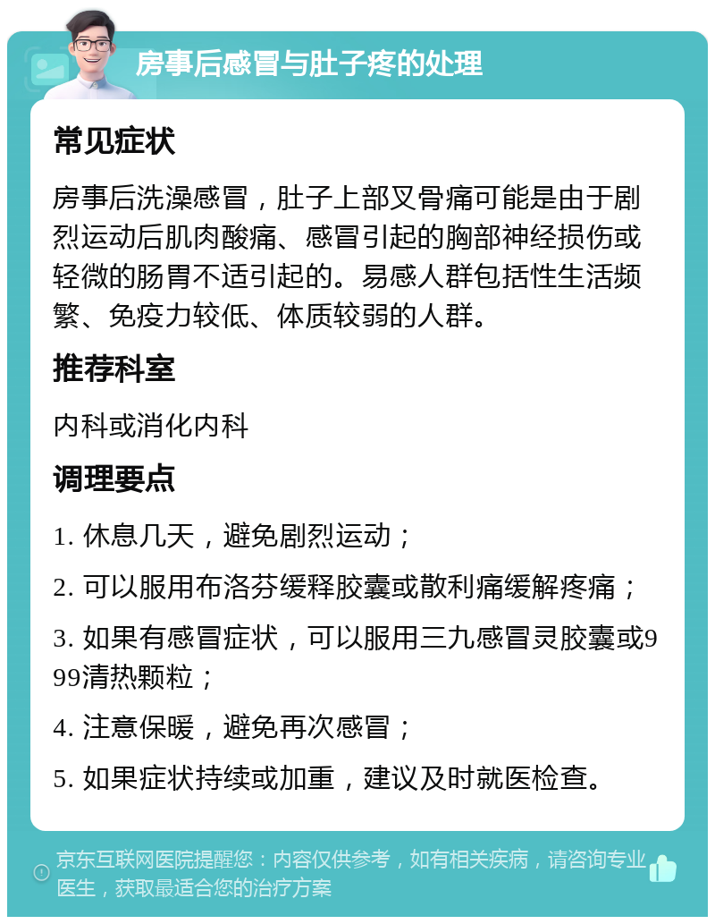 房事后感冒与肚子疼的处理 常见症状 房事后洗澡感冒，肚子上部叉骨痛可能是由于剧烈运动后肌肉酸痛、感冒引起的胸部神经损伤或轻微的肠胃不适引起的。易感人群包括性生活频繁、免疫力较低、体质较弱的人群。 推荐科室 内科或消化内科 调理要点 1. 休息几天，避免剧烈运动； 2. 可以服用布洛芬缓释胶囊或散利痛缓解疼痛； 3. 如果有感冒症状，可以服用三九感冒灵胶囊或999清热颗粒； 4. 注意保暖，避免再次感冒； 5. 如果症状持续或加重，建议及时就医检查。