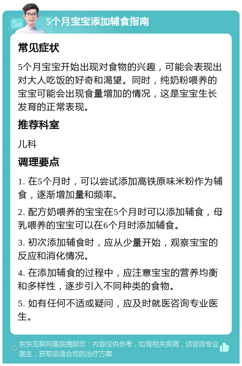 5个月宝宝添加辅食指南 常见症状 5个月宝宝开始出现对食物的兴趣，可能会表现出对大人吃饭的好奇和渴望。同时，纯奶粉喂养的宝宝可能会出现食量增加的情况，这是宝宝生长发育的正常表现。 推荐科室 儿科 调理要点 1. 在5个月时，可以尝试添加高铁原味米粉作为辅食，逐渐增加量和频率。 2. 配方奶喂养的宝宝在5个月时可以添加辅食，母乳喂养的宝宝可以在6个月时添加辅食。 3. 初次添加辅食时，应从少量开始，观察宝宝的反应和消化情况。 4. 在添加辅食的过程中，应注意宝宝的营养均衡和多样性，逐步引入不同种类的食物。 5. 如有任何不适或疑问，应及时就医咨询专业医生。