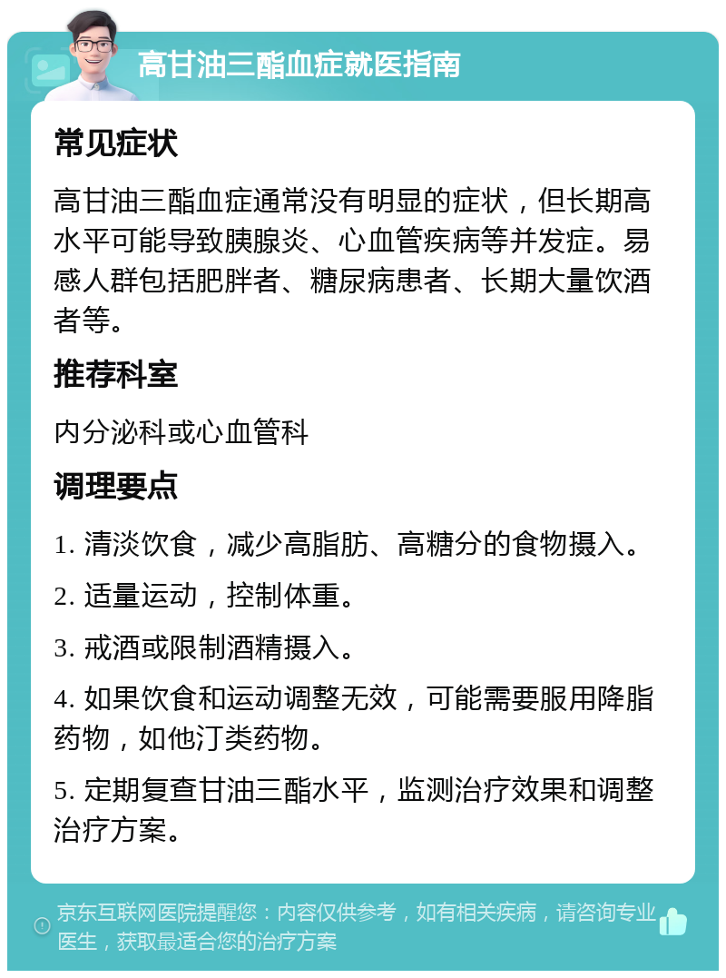 高甘油三酯血症就医指南 常见症状 高甘油三酯血症通常没有明显的症状，但长期高水平可能导致胰腺炎、心血管疾病等并发症。易感人群包括肥胖者、糖尿病患者、长期大量饮酒者等。 推荐科室 内分泌科或心血管科 调理要点 1. 清淡饮食，减少高脂肪、高糖分的食物摄入。 2. 适量运动，控制体重。 3. 戒酒或限制酒精摄入。 4. 如果饮食和运动调整无效，可能需要服用降脂药物，如他汀类药物。 5. 定期复查甘油三酯水平，监测治疗效果和调整治疗方案。