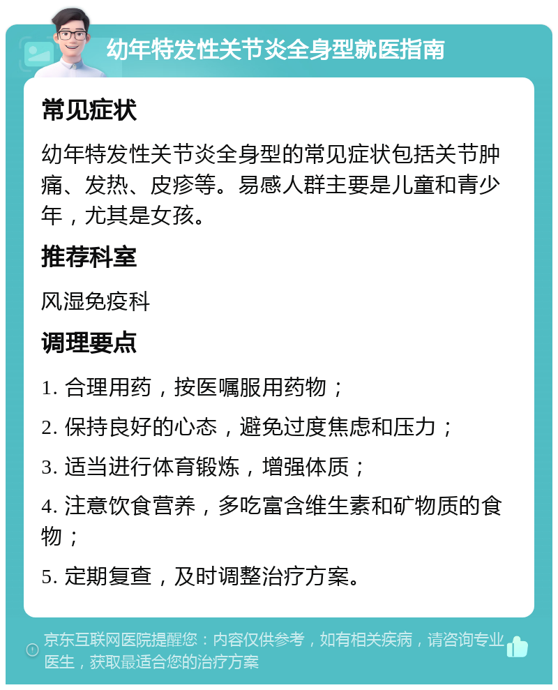 幼年特发性关节炎全身型就医指南 常见症状 幼年特发性关节炎全身型的常见症状包括关节肿痛、发热、皮疹等。易感人群主要是儿童和青少年，尤其是女孩。 推荐科室 风湿免疫科 调理要点 1. 合理用药，按医嘱服用药物； 2. 保持良好的心态，避免过度焦虑和压力； 3. 适当进行体育锻炼，增强体质； 4. 注意饮食营养，多吃富含维生素和矿物质的食物； 5. 定期复查，及时调整治疗方案。