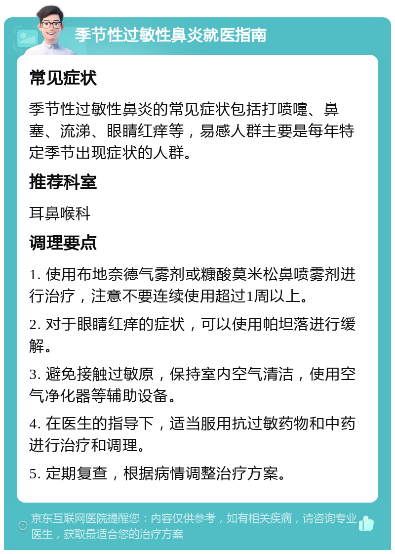 季节性过敏性鼻炎就医指南 常见症状 季节性过敏性鼻炎的常见症状包括打喷嚏、鼻塞、流涕、眼睛红痒等，易感人群主要是每年特定季节出现症状的人群。 推荐科室 耳鼻喉科 调理要点 1. 使用布地奈德气雾剂或糠酸莫米松鼻喷雾剂进行治疗，注意不要连续使用超过1周以上。 2. 对于眼睛红痒的症状，可以使用帕坦落进行缓解。 3. 避免接触过敏原，保持室内空气清洁，使用空气净化器等辅助设备。 4. 在医生的指导下，适当服用抗过敏药物和中药进行治疗和调理。 5. 定期复查，根据病情调整治疗方案。