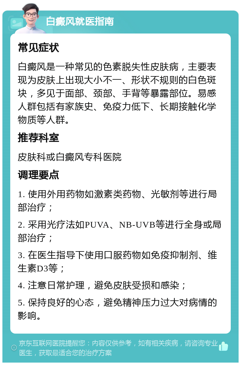 白癜风就医指南 常见症状 白癜风是一种常见的色素脱失性皮肤病，主要表现为皮肤上出现大小不一、形状不规则的白色斑块，多见于面部、颈部、手背等暴露部位。易感人群包括有家族史、免疫力低下、长期接触化学物质等人群。 推荐科室 皮肤科或白癜风专科医院 调理要点 1. 使用外用药物如激素类药物、光敏剂等进行局部治疗； 2. 采用光疗法如PUVA、NB-UVB等进行全身或局部治疗； 3. 在医生指导下使用口服药物如免疫抑制剂、维生素D3等； 4. 注意日常护理，避免皮肤受损和感染； 5. 保持良好的心态，避免精神压力过大对病情的影响。